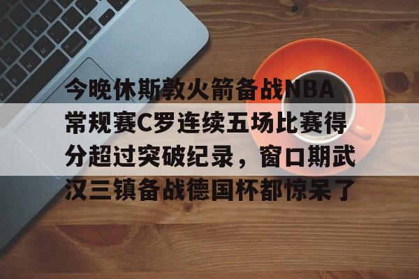开云官方网站-今晚休斯敦火箭备战NBA常规赛C罗连续五场比赛得分超过突破纪录，窗口期武汉三镇备战德国杯都惊呆了的简单介绍